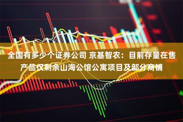 全国有多少个证券公司 京基智农：目前存量在售产品仅剩余山海公馆公寓项目及部分商铺