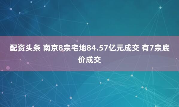 配资头条 南京8宗宅地84.57亿元成交 有7宗底价成交