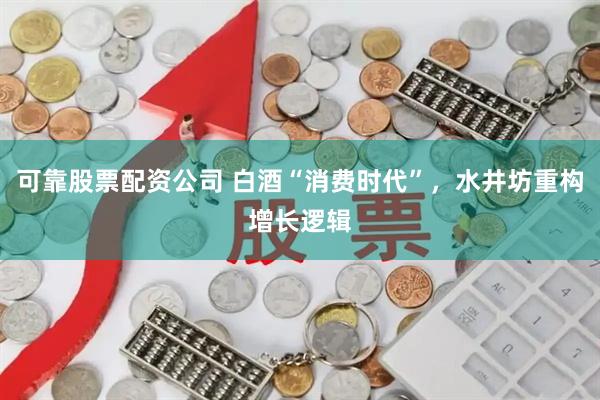 可靠股票配资公司 白酒“消费时代”，水井坊重构增长逻辑