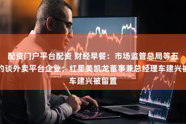 配资门户平台配资 财经早餐：市场监管总局等五部门约谈外卖平台企业；红星美凯龙董事兼总经理车建兴被留置