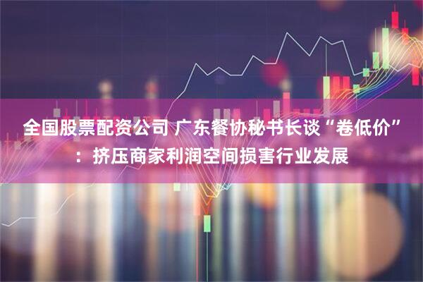 全国股票配资公司 广东餐协秘书长谈“卷低价”：挤压商家利润空间损害行业发展