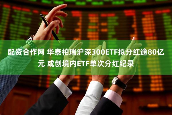 配资合作网 华泰柏瑞沪深300ETF拟分红逾80亿元 或创境内ETF单次分红纪录