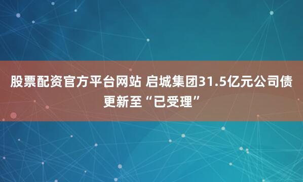 股票配资官方平台网站 启城集团31.5亿元公司债更新至“已受理”