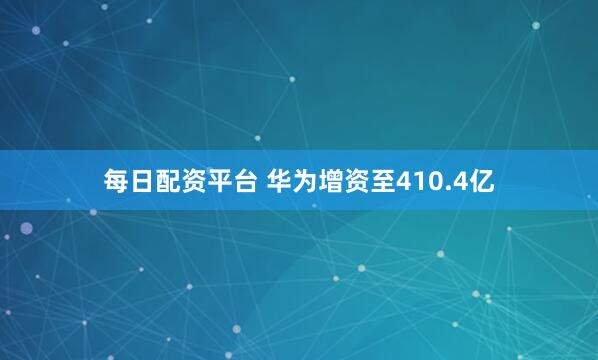 每日配资平台 华为增资至410.4亿