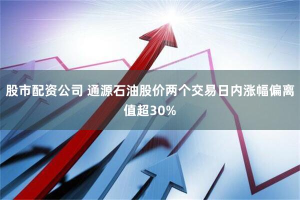 股市配资公司 通源石油股价两个交易日内涨幅偏离值超30%