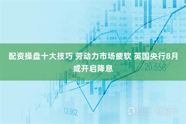 配资操盘十大技巧 劳动力市场疲软 英国央行8月或开启降息