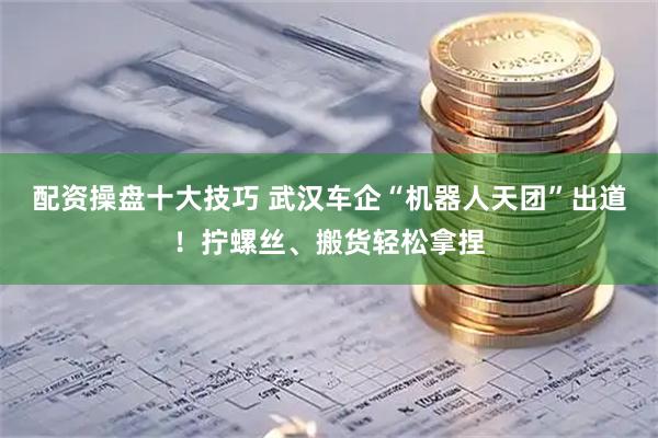 配资操盘十大技巧 武汉车企“机器人天团”出道！拧螺丝、搬货轻松拿捏