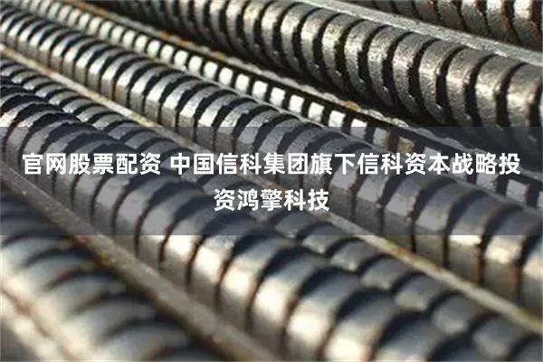 官网股票配资 中国信科集团旗下信科资本战略投资鸿擎科技