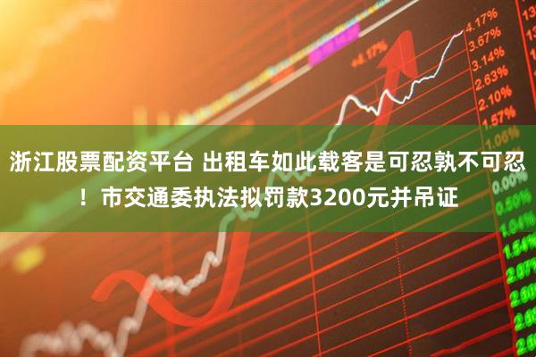 浙江股票配资平台 出租车如此载客是可忍孰不可忍！市交通委执法拟罚款3200元并吊证