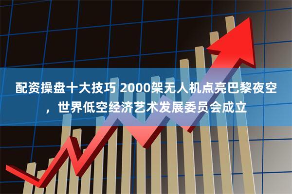 配资操盘十大技巧 2000架无人机点亮巴黎夜空，世界低空经济艺术发展委员会成立