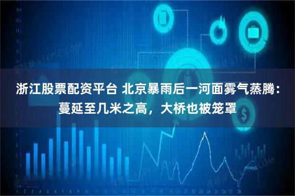 浙江股票配资平台 北京暴雨后一河面雾气蒸腾：蔓延至几米之高，大桥也被笼罩