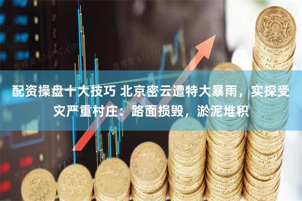 配资操盘十大技巧 北京密云遭特大暴雨，实探受灾严重村庄：路面损毁，淤泥堆积