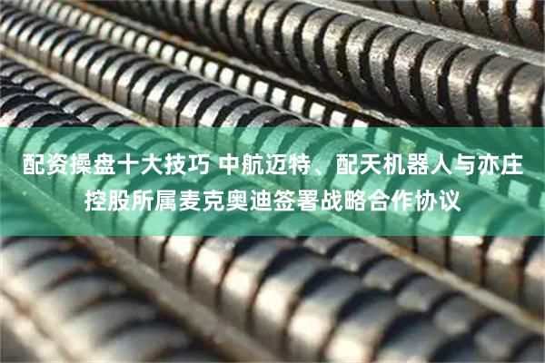 配资操盘十大技巧 中航迈特、配天机器人与亦庄控股所属麦克奥迪签署战略合作协议