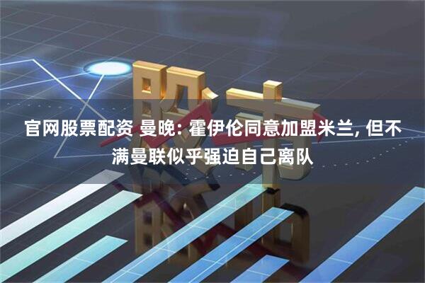 官网股票配资 曼晚: 霍伊伦同意加盟米兰, 但不满曼联似乎强迫自己离队