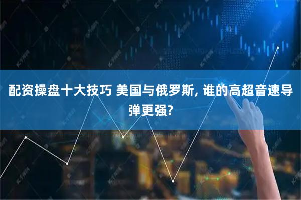 配资操盘十大技巧 美国与俄罗斯, 谁的高超音速导弹更强?