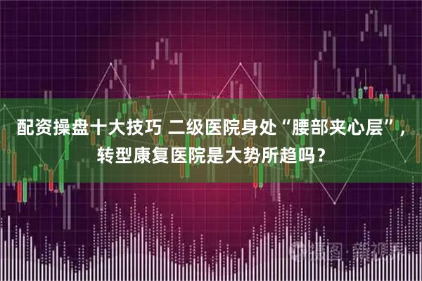 配资操盘十大技巧 二级医院身处“腰部夹心层”，转型康复医院是大势所趋吗？