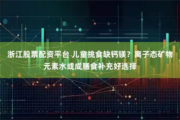 浙江股票配资平台 儿童挑食缺钙镁？离子态矿物元素水或成膳食补充好选择