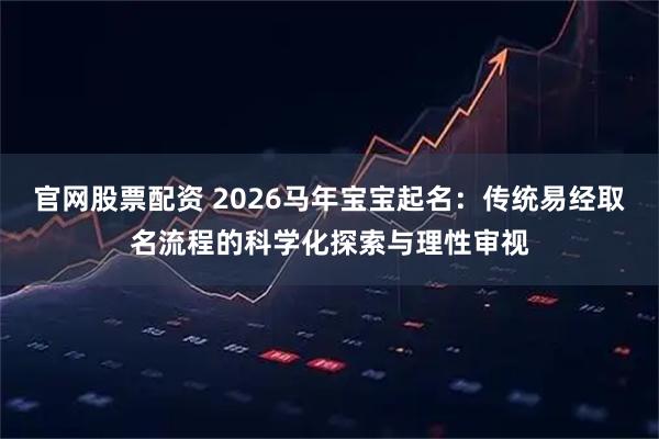 官网股票配资 2026马年宝宝起名:传统易经取名流程的科学化探索与理性审视
