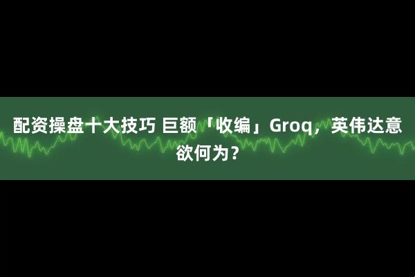 配资操盘十大技巧 巨额「收编」Groq,英伟达意欲何为?