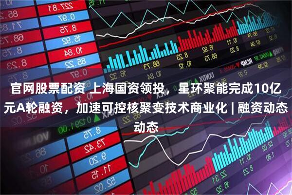 官网股票配资 上海国资领投,星环聚能完成10亿元A轮融资,加速可控核聚变技术商业化 | 融资动态