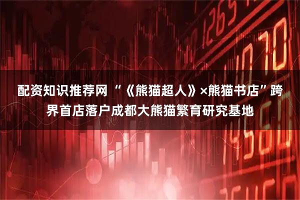 配资知识推荐网 “《熊猫超人》×熊猫书店”跨界首店落户成都大熊猫繁育研究基地