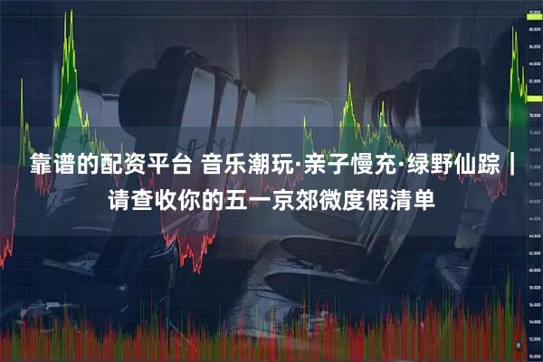 靠谱的配资平台 音乐潮玩·亲子慢充·绿野仙踪｜请查收你的五一京郊微度假清单