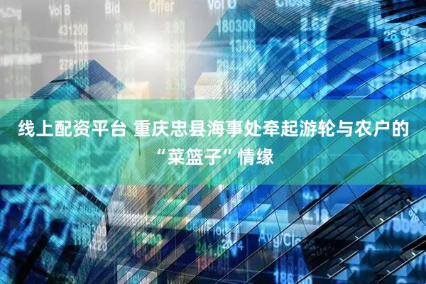 线上配资平台 重庆忠县海事处牵起游轮与农户的“菜篮子”情缘