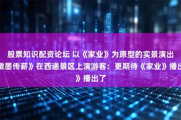 股票知识配资论坛 以《家业》为原型的实景演出《徽墨传薪》在西递景区上演游客：更期待《家业》播出了